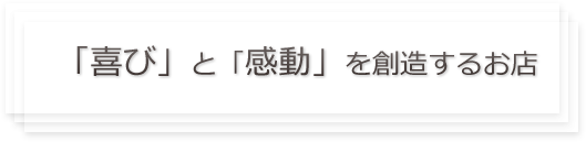 「喜び」と「感動」を創造するお店