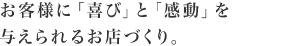 お客様に「喜び」と「感動」を与えられるお店づくり。
